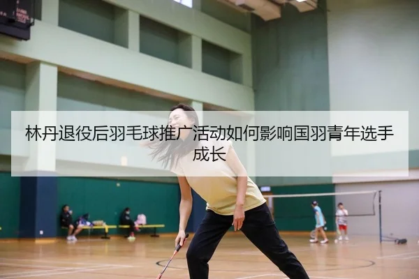 林丹退役后羽毛球推广活动如何影响国羽青年选手成长