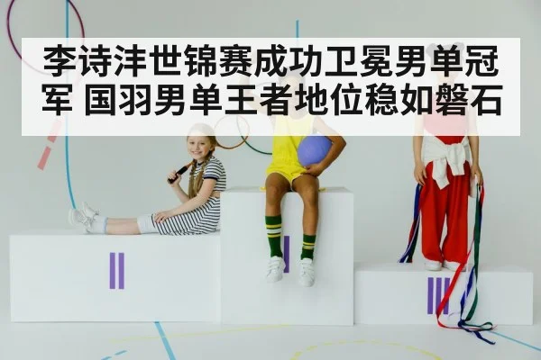 李诗沣世锦赛成功卫冕男单冠军 国羽男单王者地位稳如磐石