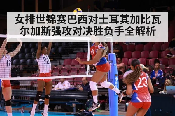 女排世锦赛巴西对土耳其加比瓦尔加斯强攻对决胜负手全解析